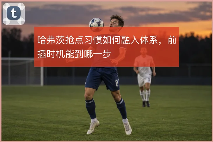 哈弗茨抢点习惯如何融入体系，前插时机能到哪一步