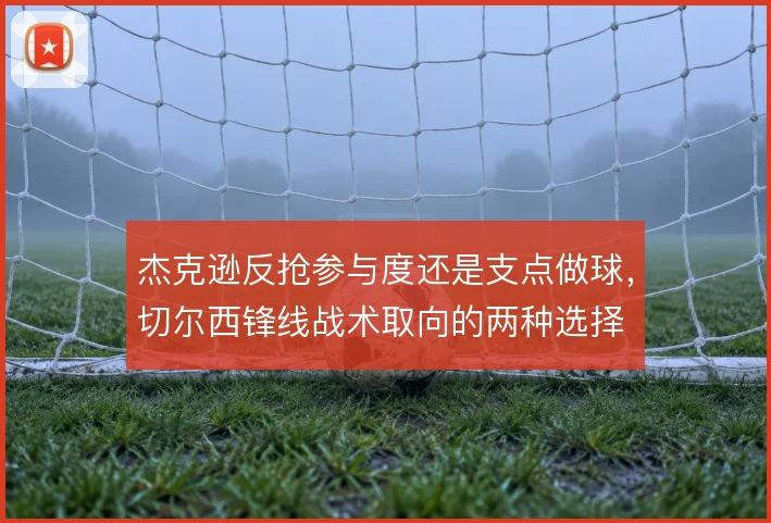 杰克逊反抢参与度还是支点做球，切尔西锋线战术取向的两种选择