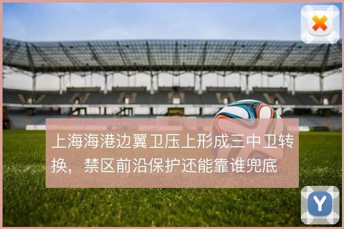 上海海港边翼卫压上形成三中卫转换，禁区前沿保护还能靠谁兜底