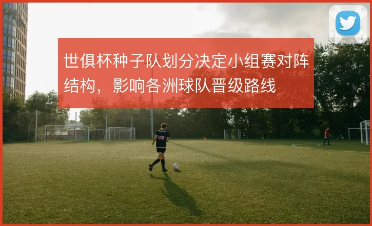 世俱杯种子队划分决定小组赛对阵结构，影响各洲球队晋级路线
