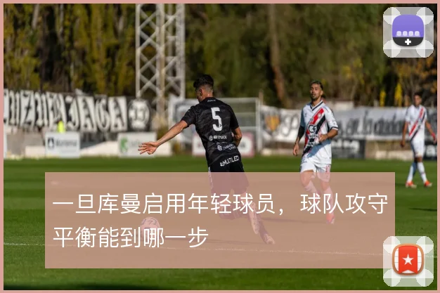 一旦库曼启用年轻球员,球队攻守平衡能到哪一步