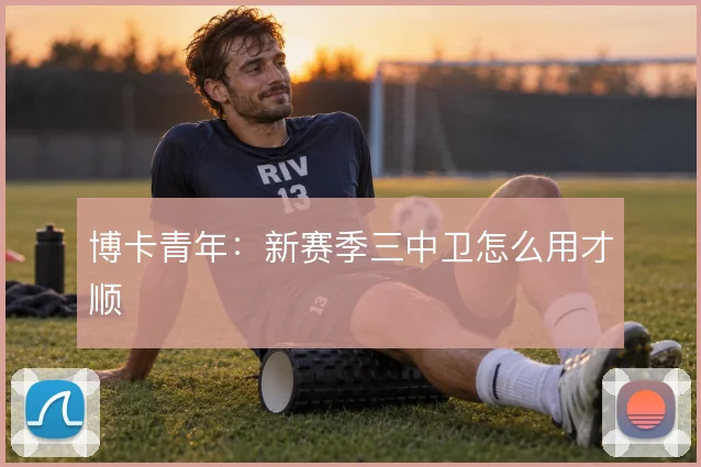 博卡青年：新赛季三中卫怎么用才顺