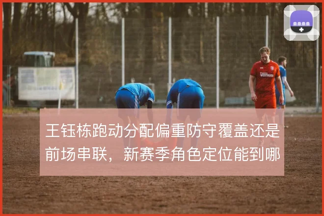 王钰栋跑动分配偏重防守覆盖还是前场串联,新赛季角色定位能到哪一步
