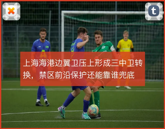 上海海港边翼卫压上形成三中卫转换，禁区前沿保护还能靠谁兜底