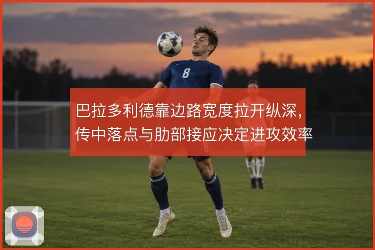 巴拉多利德靠边路宽度拉开纵深，传中落点与肋部接应决定进攻效率