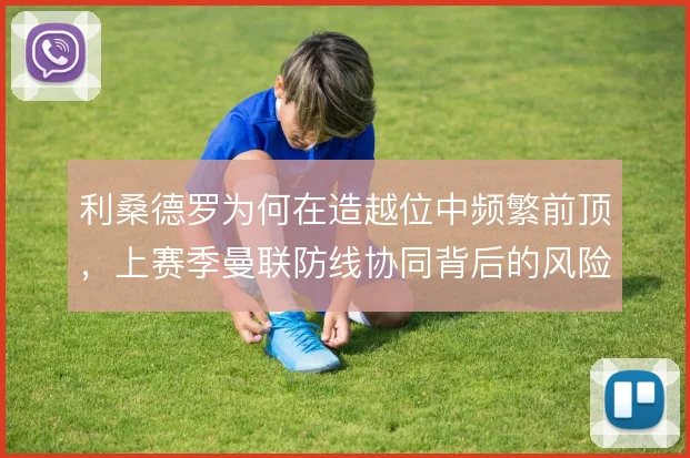 利桑德罗为何在造越位中频繁前顶，上赛季曼联防线协同背后的风险考量
