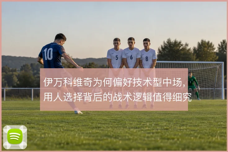 伊万科维奇为何偏好技术型中场,用人选择背后的战术逻辑值得细究