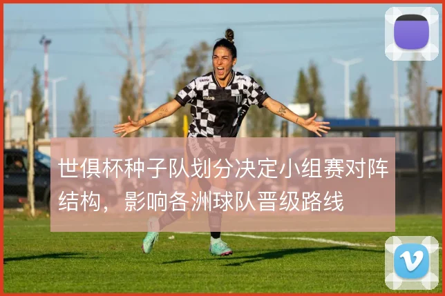 世俱杯种子队划分决定小组赛对阵结构，影响各洲球队晋级路线