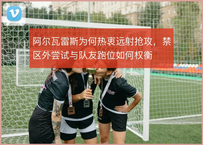 阿尔瓦雷斯为何热衷远射抢攻，禁区外尝试与队友跑位如何权衡