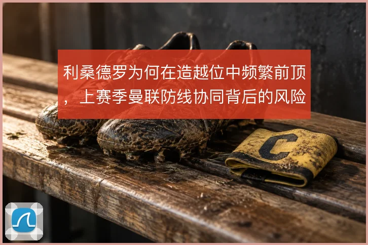 利桑德罗为何在造越位中频繁前顶，上赛季曼联防线协同背后的风险考量