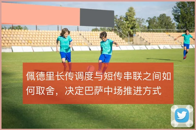 佩德里长传调度与短传串联之间如何取舍，决定巴萨中场推进方式