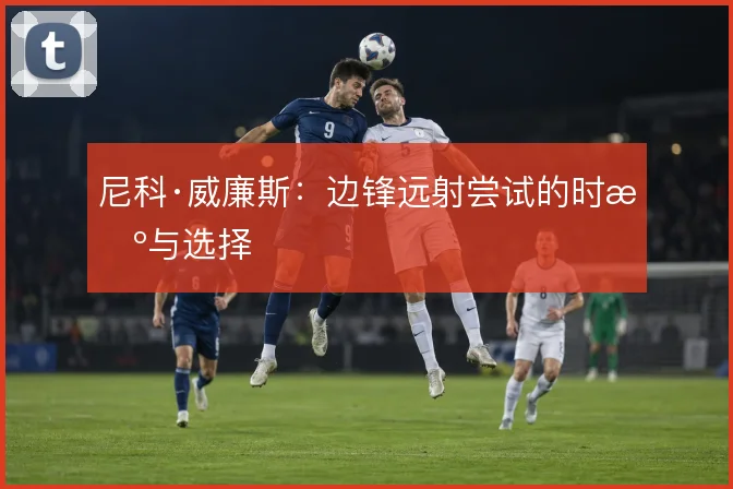 尼科·威廉斯:边锋远射尝试的时机与选择