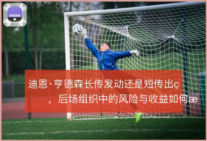 迪恩·亨德森长传发动还是短传出球,后场组织中的风险与收益如何权衡