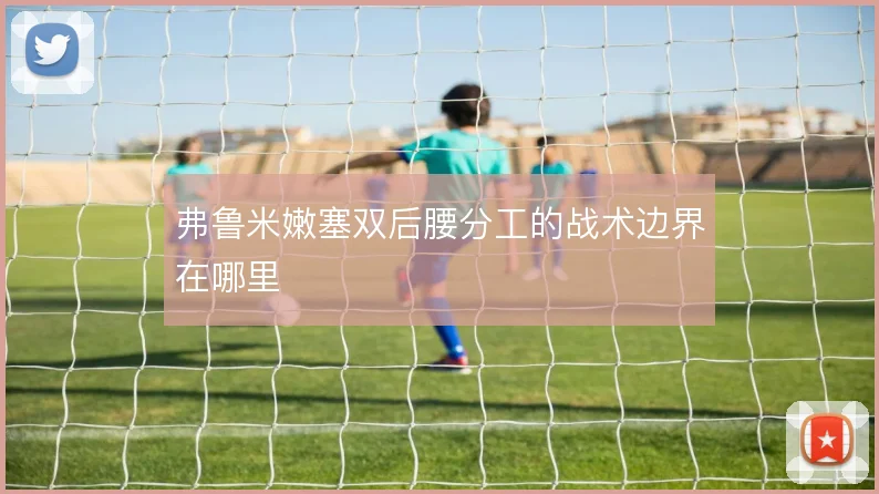 弗鲁米嫩塞双后腰分工的战术边界在哪里